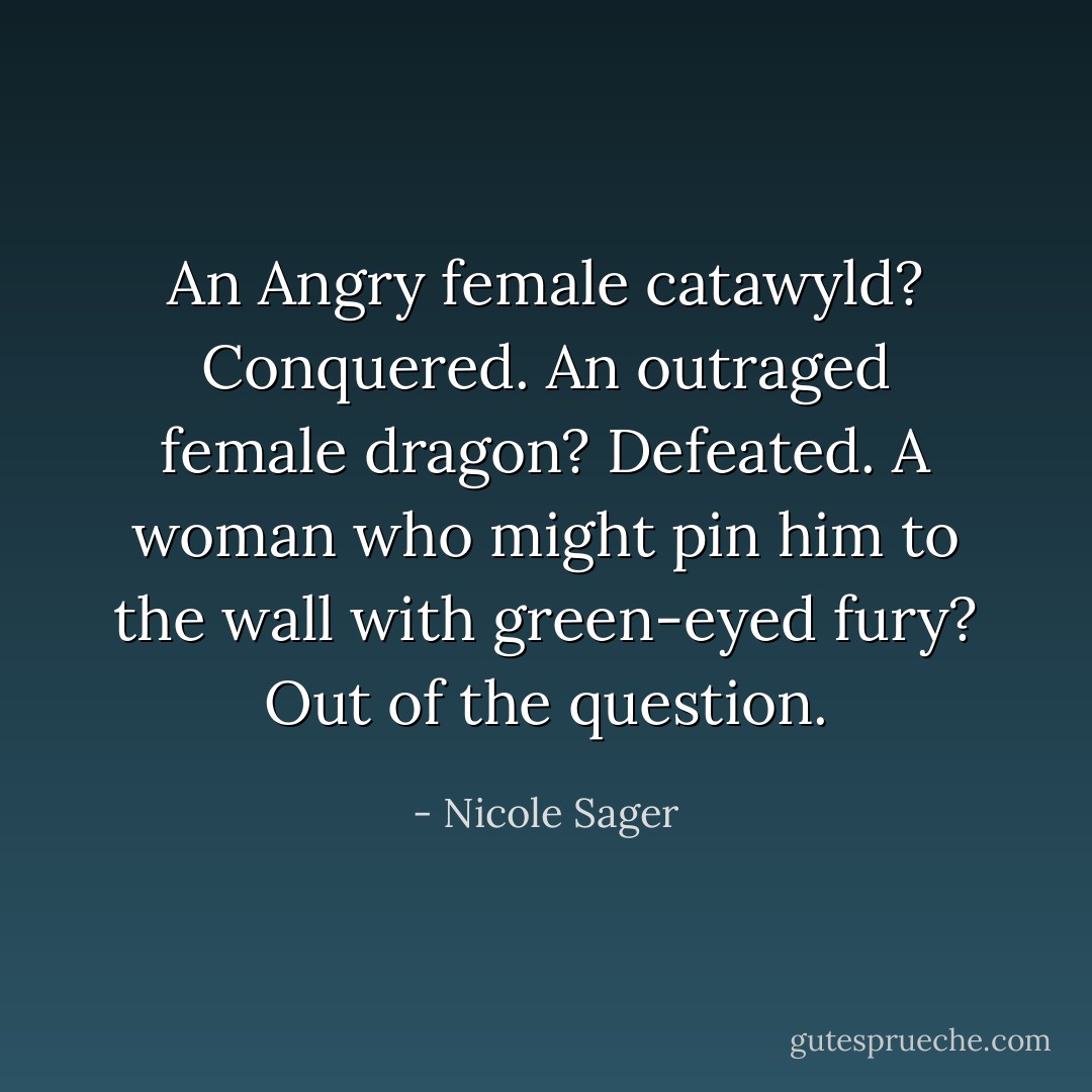 An Angry female catawyld? Conquered.<br />An outraged female dragon? Defeated.<br />A woman who might pin him to the wall with green-eyed fury? Out of the question. - Nicole Sager