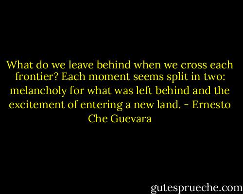 What do we leave behind when we cross each frontier? Each moment seems split in two: melancholy for what was left behind and the excitement of entering a new land. - Ernesto Che Guevara