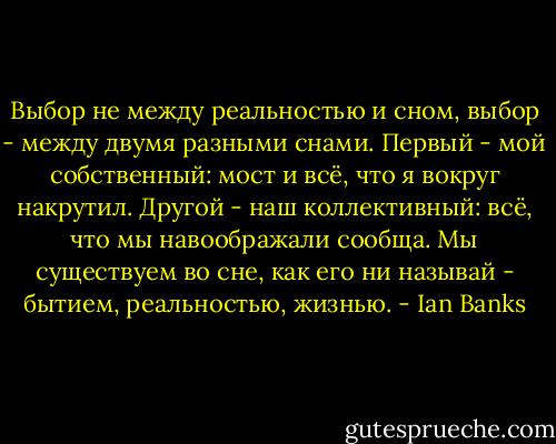 Выбор не между реальностью и сном, выбор - между двумя разными снами. Первый - мой собственный: мост и всё, что я вокруг накрутил. Другой - наш коллективный: всё, что мы навоображали сообща. Мы существуем во сне, как его ни называй - бытием, реальностью, жизнью. - Ian Banks