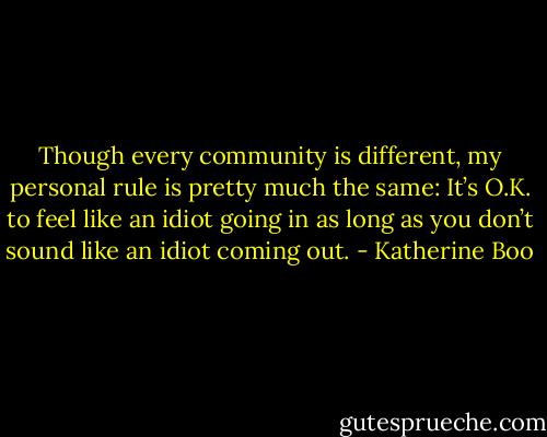 Though every community is different, my personal rule is pretty much the same: It’s O.K. to feel like an idiot going in as long as you don’t sound like an idiot coming out. - Katherine Boo