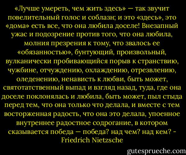 «Лучше умереть, чем жить здесь» — так звучит повелительный голос и соблазн; и это «здесь», это «дома» есть все, что она любила доселе! Внезапный ужас и подозрение против того, что она любила, молния презрения к тому, что звалось ее «обязанностью», бунтующий, произвольный, вулканически пробивающийся порыв к странствию, чужбине, отчуждению, охлаждению, отрезвлению, оледенению, ненависть к любви, быть может, святотатственный выпад и взгляд назад, туда, где она доселе поклонялась и любила, быть может, пыл стыда перед тем, что она только что делала, и вместе с тем восторженная радость, что она это делала, упоенное внутреннее радостное содрогание, в котором сказывается победа — победа? над чем? над кем? - Friedrich Nietzsche