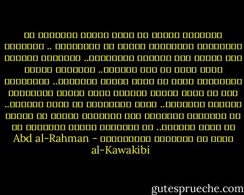 المستبد يتحكم في شئون الناس بإرادته لا بإرادتهم ويحاكمهم بهواه لا بشريعتهم ..<br />المستبد عدو الحق، عدو الحرية وقاتلهما..<br />المستبد يتجاوز الحد لأنه لا يرى حاجزاً..<br />المستبد إنسان والإنسان اكثر ما يألف الغنم والكلاب.. فالمستبد يود أن تكون رعيته كالغنم دراً وطاعة وكالكلاب تذللاً وتملقاً..<br />وعلى الرَّعية أن تكون كالخيل.. إن خٌدِمَت خَدَمَت وإن ضُرِبَت شرست، بل عليها ان تعرف مقامها.. هل خُلِقَت خادمة للمستبد<br />أم جاءت به ليخدمها فاستخدمها - Abd al-Rahman al-Kawakibi