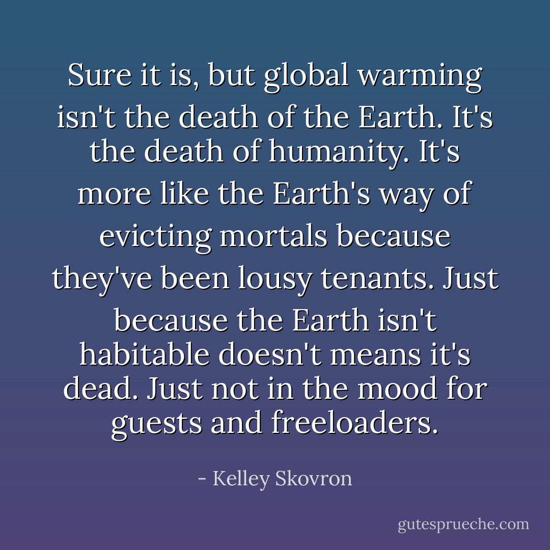 Sure it is, but global warming isn't the death of the Earth. It's the death of humanity. It's more like the Earth's way of evicting mortals because they've been lousy tenants. Just because the Earth isn't habitable doesn't means it's dead. Just not in the mood for guests and freeloaders. - Kelley Skovron