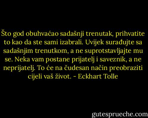 Što god obuhvaćao sadašnji trenutak,<br />prihvatite to kao da ste sami izabrali. Uvijek surađujte sa sadašnjim<br />trenutkom, a ne suprotstavljajte mu se. Neka vam postane prijatelj i<br />saveznik, a ne neprijatelj. To će na čudesan način preobraziti cijeli vaš<br />život. - Eckhart Tolle