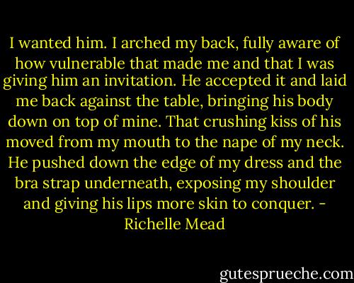 I wanted him. I arched my back, fully aware of how vulnerable that made me and that I was giving him an invitation. He accepted it and laid me back against the table, bringing his body down on top of mine. That crushing kiss of his moved from my mouth to the nape of my neck. He pushed down the edge of my dress and the bra strap underneath, exposing my shoulder and giving his lips more skin to conquer. - Richelle Mead