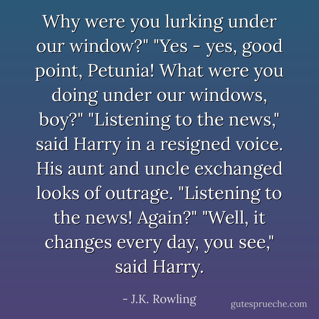 Why were you lurking under our window?"<br />"Yes - yes, good point, Petunia! What were you doing under our windows, boy?"<br />"Listening to the news," said Harry in a resigned voice.<br />His aunt and uncle exchanged looks of outrage.<br />"Listening to the news! Again?"<br />"Well, it changes every day, you see," said Harry. - J.K. Rowling