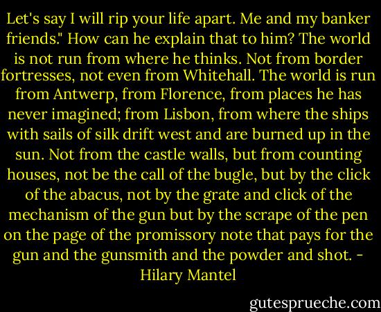 Let's say I will rip your life apart. Me and my banker friends."<br />How can he explain that to him? The world is not run from where he thinks. Not from border fortresses, not even from Whitehall. The world is run from Antwerp, from Florence, from places he has never imagined; from Lisbon, from where the ships with sails of silk drift west and are burned up in the sun. Not from the castle walls, but from counting houses, not be the call of the bugle, but by the click of the abacus, not by the grate and click of the mechanism of the gun but by the scrape of the pen on the page of the promissory note that pays for the gun and the gunsmith and the powder and shot. - Hilary Mantel