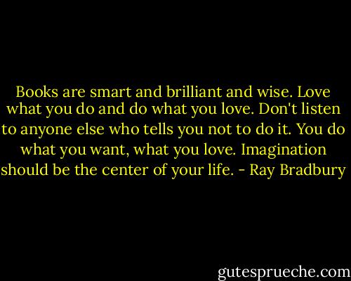 Books are smart and brilliant and wise. Love what you do and do what you love. Don't listen to anyone else who tells you not to do it. You do what you want, what you love. Imagination should be the center of your life. - Ray Bradbury