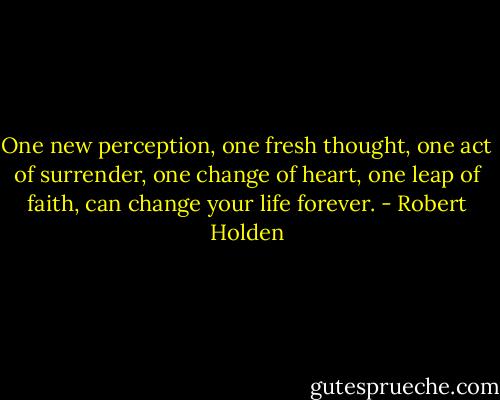 One new perception, one fresh thought, one act of surrender, one change of heart, one leap of faith, can change your life forever. - Robert Holden