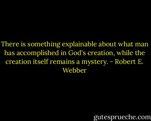There is something explainable about what man has accomplished in God's creation, while the creation itself remains a mystery. - Robert E. Webber