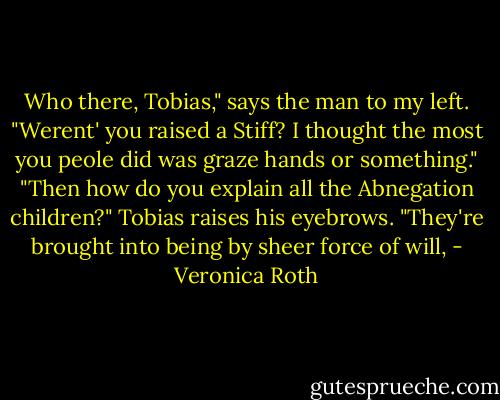Who there, Tobias," says the man to my left. "Werent' you raised a Stiff? I thought the most you peole did was graze hands or something." "Then how do you explain all the Abnegation children?" Tobias raises his eyebrows. "They're brought into being by sheer force of will, - Veronica Roth