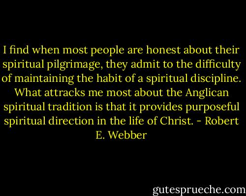 I find when most people are honest about their spiritual pilgrimage, they admit to the difficulty of maintaining the habit of a spiritual discipline. What attracks me most about the Anglican spiritual tradition is that it provides purposeful spiritual direction in the life of Christ. - Robert E. Webber