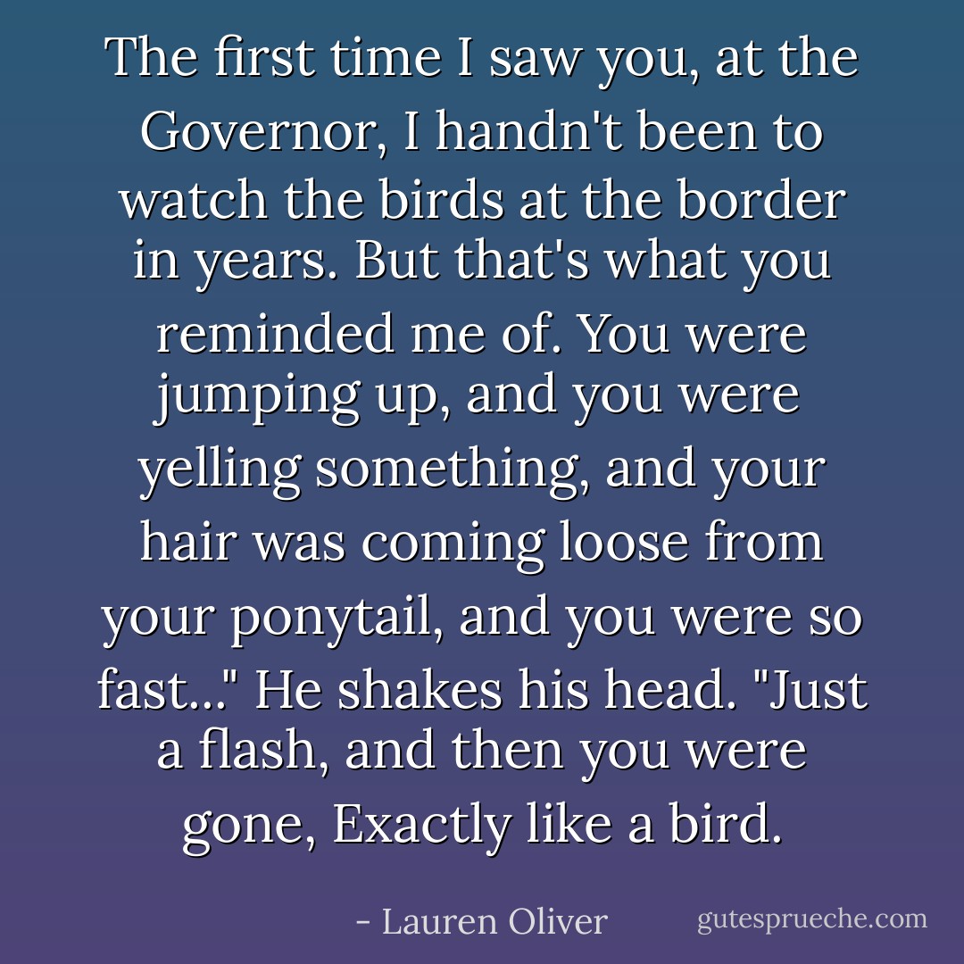The first time I saw you, at the Governor, I handn't been to watch the birds at the border in years. But that's what you reminded me of. You were jumping up, and you were yelling something, and your hair was coming loose from your ponytail, and you were so fast..." He shakes his head. "Just a flash, and then you were gone, Exactly like a bird. - Lauren Oliver
