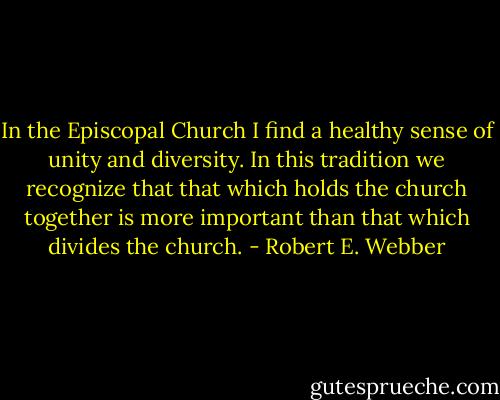 In the Episcopal Church I find a healthy sense of unity and diversity. In this tradition we recognize that that which holds the church together is more important than that which divides the church. - Robert E. Webber