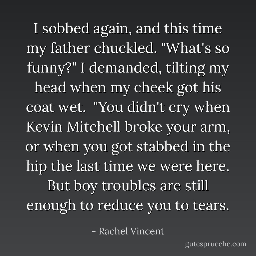 I sobbed again, and this time my father chuckled. "What's so funny?" I demanded, tilting my head when my cheek got his coat wet.<br /> "You didn't cry when Kevin Mitchell broke your arm, or when you got stabbed in the hip the last time we were here. But boy troubles are still enough to reduce you to tears. - Rachel Vincent