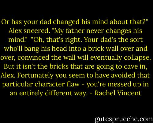 Or has your dad changed his mind about that?"<br /> Alex sneered. "My father never changes his mind."<br /> "Oh, that's right. Your dad's the sort who'll bang his head into a brick wall over and over, convinced the wall will eventually collapse. But it isn't the bricks that are going to cave in, Alex. Fortunately you seem to have avoided that particular character flaw - you're messed up in an entirely different way. - Rachel Vincent