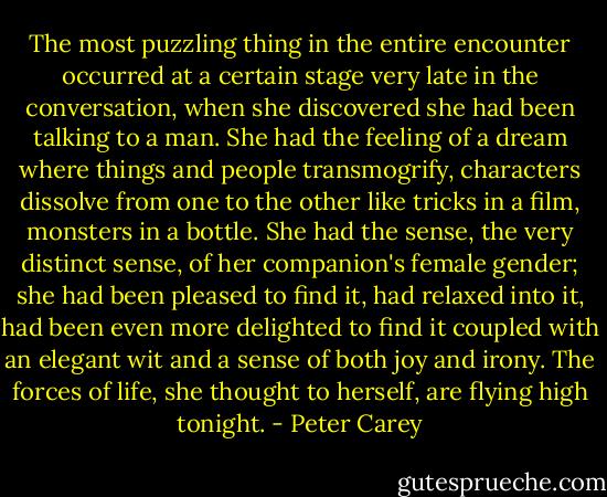 The most puzzling thing in the entire encounter occurred at a certain stage very late in the conversation, when she discovered she had been talking to a man. She had the feeling of a dream where things and people transmogrify, characters dissolve from one to the other like tricks in a film, monsters in a bottle. She had the sense, the very distinct sense, of her companion's female gender; she had been pleased to find it, had relaxed into it, had been even more delighted to find it coupled with an elegant wit and a sense of both joy and irony. The forces of life, she thought to herself, are flying high tonight. - Peter Carey