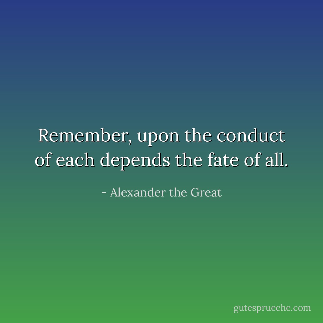 Remember, upon the conduct of each depends the fate of all. - Alexander the Great