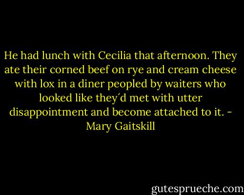 He had lunch with Cecilia that afternoon. They ate their corned beef on rye and cream cheese with lox in a diner peopled by waiters who looked like they´d met with utter disappointment and become attached to it. - Mary Gaitskill