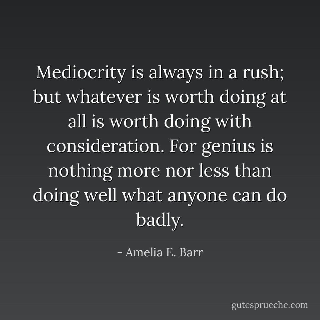 Mediocrity is always in a rush; but whatever is worth doing at all is worth doing with consideration. For genius is nothing more nor less than doing well what anyone can do badly. - Amelia E. Barr