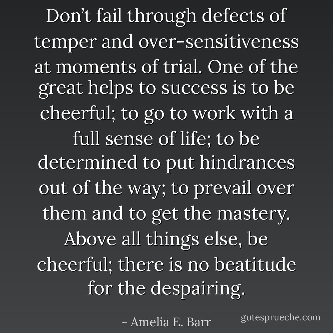 Don’t fail through defects of temper and over-sensitiveness at moments of trial. One of the great helps to success is to be cheerful; to go to work with a full sense of life; to be determined to put hindrances out of the way; to prevail over them and to get the mastery. Above all things else, be cheerful; there is no beatitude for the despairing. - Amelia E. Barr