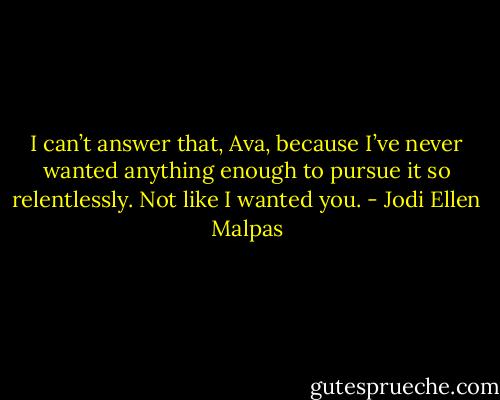 I can’t answer that, Ava, because I’ve never wanted anything enough to pursue it so relentlessly. Not like I wanted you. - Jodi Ellen Malpas