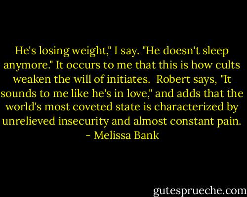 He's losing weight," I say. "He doesn't sleep anymore." It occurs to me that this is how cults weaken the will of initiates.<br /> Robert says, "It sounds to me like he's in love," and adds that the world's most coveted state is characterized by unrelieved insecurity and almost constant pain. - Melissa Bank