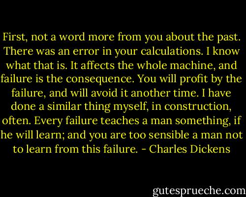 First, not a word more from you about the past. There was an error in your calculations. I know what that is. It affects the whole machine, and failure is the consequence. You will profit by the failure, and will avoid it another time. I have done a similar thing myself, in construction, often. Every failure teaches a man something, if he will learn; and you are too sensible a man not to learn from this failure. - Charles Dickens