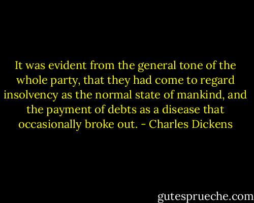 It was evident from the general tone of the whole party, that they had come to regard insolvency as the normal state of mankind, and the payment of debts as a disease that occasionally broke out. - Charles Dickens