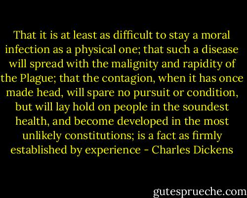 That it is at least as difficult to stay a moral infection as a physical one; that such a disease will spread with the malignity and rapidity of the Plague; that the contagion, when it has once made head, will spare no pursuit or condition, but will lay hold on people in the soundest health, and become developed in the most unlikely constitutions; is a fact as firmly established by experience - Charles Dickens