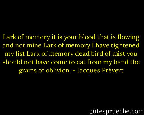 Lark of memory<br />it is your blood that is flowing<br />and not mine<br />Lark of memory<br />I have tightened my fist<br />Lark of memory<br />dead bird of mist<br />you should not have come<br />to eat from my hand<br />the grains of oblivion. - Jacques Prévert