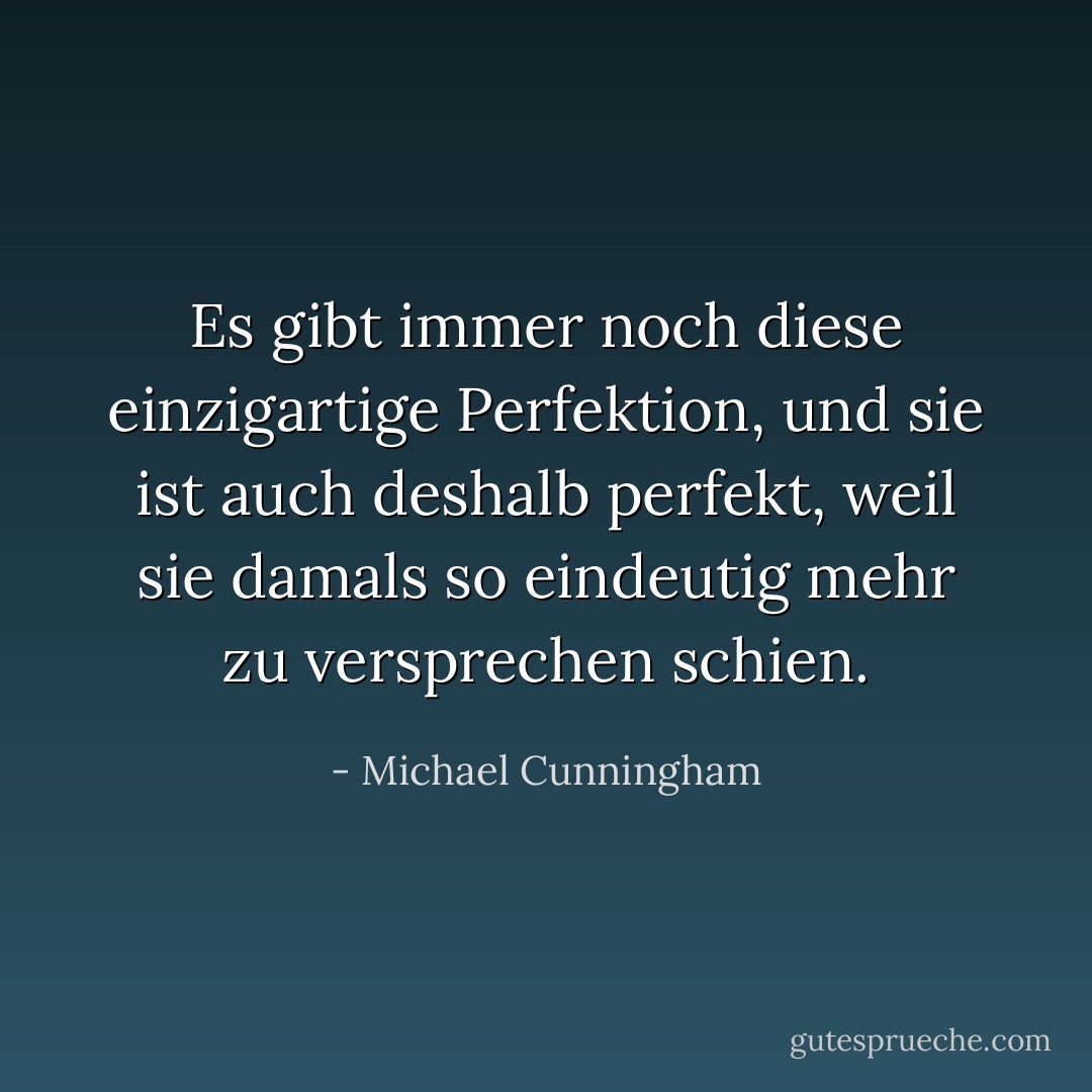 Es gibt immer noch diese einzigartige Perfektion, und sie ist auch deshalb perfekt, weil sie damals so eindeutig mehr zu versprechen schien. - Michael Cunningham<