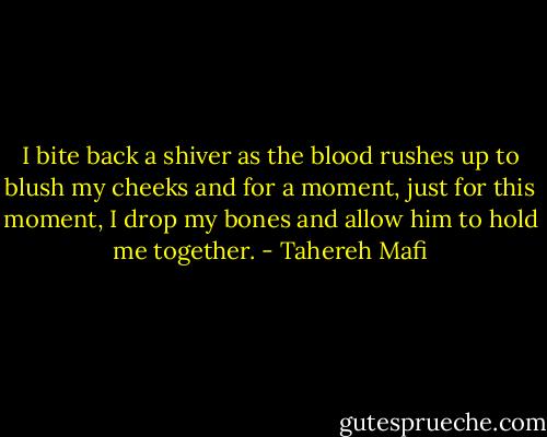 I bite back a shiver as the blood rushes up to blush my cheeks and for a moment, just for this moment, I drop my bones and allow him to hold me together. - Tahereh Mafi