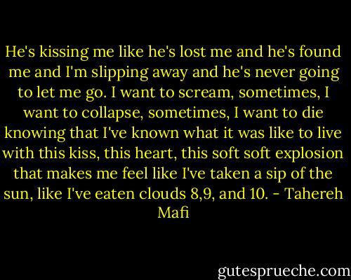 He's kissing me like he's lost me and he's found me and I'm slipping away and he's never going to let me go. I want to scream, sometimes, I want to collapse, sometimes, I want to die knowing that I've known what it was like to live with this kiss, this heart, this soft soft explosion that makes me feel like I've taken a sip of the sun, like I've eaten clouds 8,9, and 10. - Tahereh Mafi
