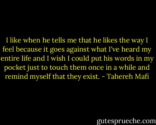 I like when he tells me that he likes the way I feel because it goes against what I've heard my entire life and I wish I could put his words in my pocket just to touch them once in a while and remind myself that they exist. - Tahereh Mafi