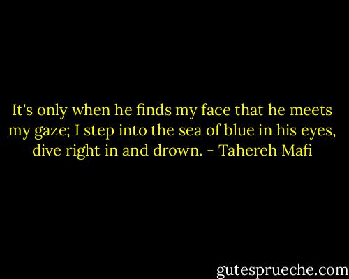 It's only when he finds my face that he meets my gaze; I step into the sea of blue in his eyes, dive right in and drown. - Tahereh Mafi