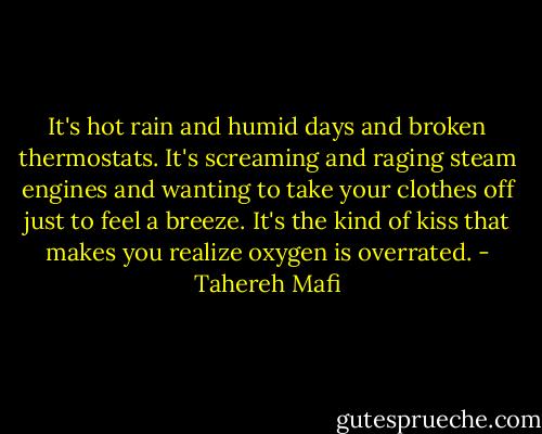 It's hot rain and humid days and broken thermostats. It's screaming and raging steam engines and wanting to take your clothes off just to feel a breeze. It's the kind of kiss that makes you realize oxygen is overrated. - Tahereh Mafi