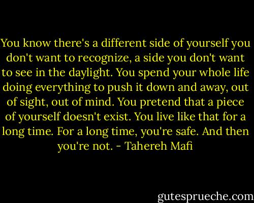You know there's a different side of yourself you don't want to recognize, a side you don't want to see in the daylight. You spend your whole life doing everything to push it down and away, out of sight, out of mind. You pretend that a piece of yourself doesn't exist. You live like that for a long time. For a long time, you're safe. And then you're not. - Tahereh Mafi