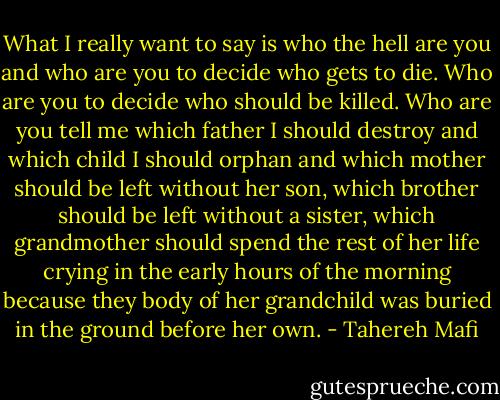 What I really want to say is who the hell are you and who are you to decide who gets to die. Who are you to decide who should be killed. Who are you tell me which father I should destroy and which child I should orphan and which mother should be left without her son, which brother should be left without a sister, which grandmother should spend the rest of her life crying in the early hours of the morning because they body of her grandchild was buried in the ground before her own. - Tahereh Mafi