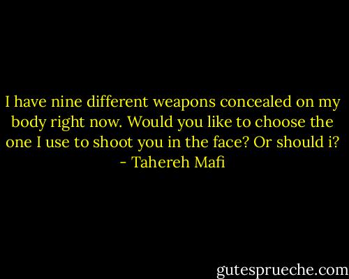 I have nine different weapons concealed on my body right now. Would you like to choose the one I use to shoot you in the face? Or should i? - Tahereh Mafi