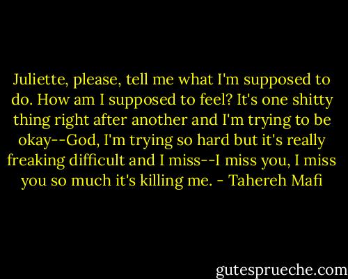 Juliette, please, tell me what I'm supposed to do. How am I supposed to feel? It's one shitty thing right after another and I'm trying to be okay--God, I'm trying so hard but it's really freaking difficult and I miss--I miss you, I miss you so much it's killing me. - Tahereh Mafi
