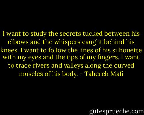 I want to study the secrets tucked between his elbows and the whispers caught behind his knees. I want to follow the lines of his silhouette with my eyes and the tips of my fingers. I want to trace rivers and valleys along the curved muscles of his body. - Tahereh Mafi
