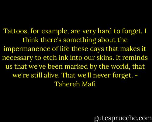 Tattoos, for example, are very hard to forget. I think there's something about the impermanence of life these days that makes it necessary to etch ink into our skins. It reminds us that we've been marked by the world, that we're still alive. That we'll never forget. - Tahereh Mafi