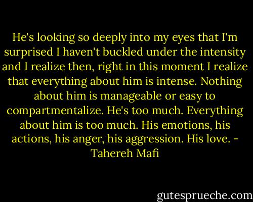 He's looking so deeply into my eyes that I'm surprised I haven't buckled under the intensity and I realize then, right in this moment I realize that everything about him is intense. Nothing about him is manageable or easy to compartmentalize. He's too much. Everything about him is too much. His emotions, his actions, his anger, his aggression. His love. - Tahereh Mafi