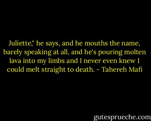 Juliette," he says, and he mouths the name, barely speaking at all, and he's pouring molten lava into my limbs and I never even knew I could melt straight to death. - Tahereh Mafi