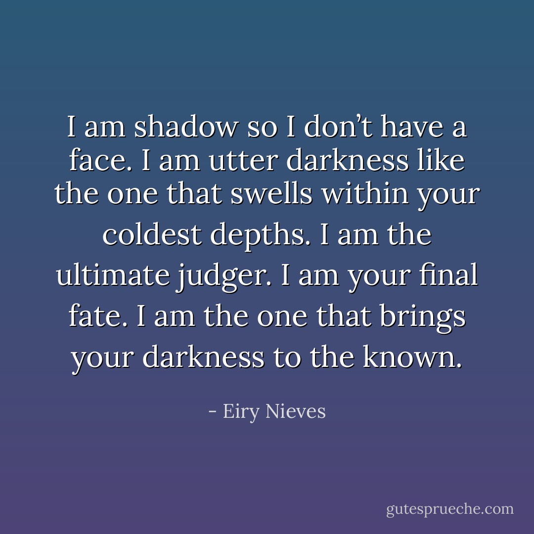 I am shadow so I don’t have a face. I am utter darkness like the one that swells within your coldest depths. I am the ultimate judger. I am your final fate. I am the one that brings your darkness to the known. - Eiry Nieves