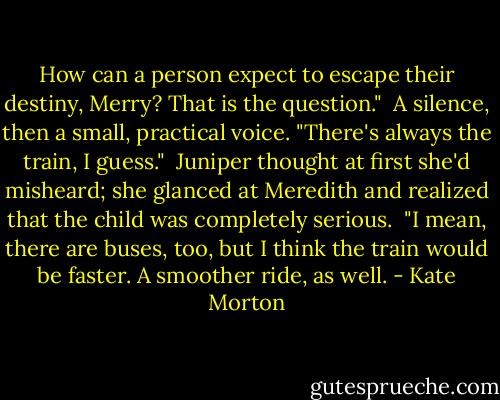 How can a person expect to escape their destiny, Merry? That is the question."<br /><br />A silence, then a small, practical voice. "There's always the train, I guess."<br /><br />Juniper thought at first she'd misheard; she glanced at Meredith and realized that the child was completely serious.<br /><br />"I mean, there are buses, too, but I think the train would be faster. A smoother ride, as well. - Kate Morton