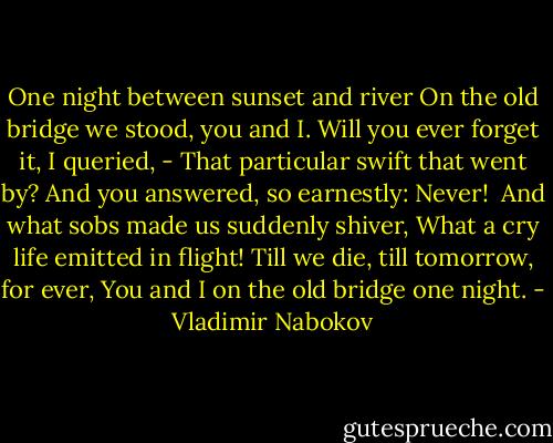 One night between sunset and river<br />On the old bridge we stood, you and I.<br />Will you ever forget it, I queried,<br />- That particular swift that went by?<br />And you answered, so earnestly: Never!<br /><br />And what sobs made us suddenly shiver,<br />What a cry life emitted in flight!<br />Till we die, till tomorrow, for ever,<br />You and I on the old bridge one night. - Vladimir Nabokov
