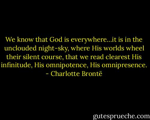 We know that God is everywhere…it is in the unclouded night-sky, where His worlds wheel their silent course, that we read clearest His infinitude, His omnipotence, His omnipresence. - Charlotte Brontë