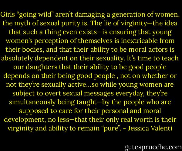 Girls “going wild” aren’t damaging a generation of women, the myth of sexual purity is. The lie of virginity—the idea that such a thing even exists—is ensuring that young women’s perception of themselves is inextricable from their bodies, and that their ability to be moral actors is absolutely dependent on their sexuality. It’s time to teach our daughters that their ability to be good people depends on their being good people , not on whether or not they’re sexually active…so while young women are subject to overt sexual messages everyday, they’re simultaneously being taught—by the people who are supposed to care for their personal and moral development, no less—that their only real worth is their virginity and ability to remain “pure”. - Jessica Valenti